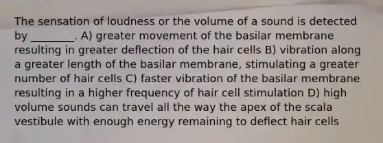 The sensation of loudness or the volume of a sound is detected by ________. A) greater movement of the basilar membrane resulting in greater deflection of the hair cells B) vibration along a greater length of the basilar membrane, stimulating a greater number of hair cells C) faster vibration of the basilar membrane resulting in a higher frequency of hair cell stimulation D) high volume sounds can travel all the way the apex of the scala vestibule with enough energy remaining to deflect hair cells