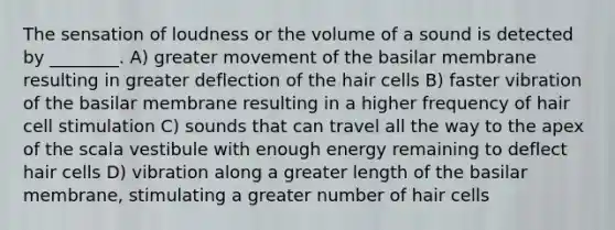 The sensation of loudness or the volume of a sound is detected by ________. A) greater movement of the basilar membrane resulting in greater deflection of the hair cells B) faster vibration of the basilar membrane resulting in a higher frequency of hair cell stimulation C) sounds that can travel all the way to the apex of the scala vestibule with enough energy remaining to deflect hair cells D) vibration along a greater length of the basilar membrane, stimulating a greater number of hair cells