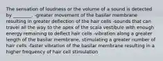 The sensation of loudness or the volume of a sound is detected by ________. -greater movement of the basilar membrane resulting in greater deflection of the hair cells -sounds that can travel all the way to the apex of the scala vestibule with enough energy remaining to deflect hair cells -vibration along a greater length of the basilar membrane, stimulating a greater number of hair cells -faster vibration of the basilar membrane resulting in a higher frequency of hair cell stimulation