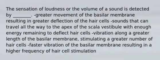 The sensation of loudness or the volume of a sound is detected by ________. -greater movement of the basilar membrane resulting in greater deflection of the hair cells -sounds that can travel all the way to the apex of the scala vestibule with enough energy remaining to deflect hair cells -vibration along a greater length of the basilar membrane, stimulating a greater number of hair cells -faster vibration of the basilar membrane resulting in a higher frequency of hair cell stimulation