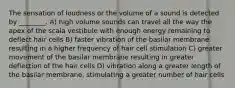 The sensation of loudness or the volume of a sound is detected by ________. A) high volume sounds can travel all the way the apex of the scala vestibule with enough energy remaining to deflect hair cells B) faster vibration of the basilar membrane resulting in a higher frequency of hair cell stimulation C) greater movement of the basilar membrane resulting in greater deflection of the hair cells D) vibration along a greater length of the basilar membrane, stimulating a greater number of hair cells