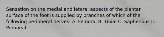 Sensation on the medial and lateral aspects of the plantar surface of the foot is supplied by branches of which of the following peripheral nerves: A. Femoral B. Tibial C. Saphenous D. Peroneal