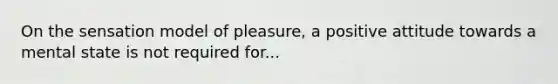 On the sensation model of pleasure, a positive attitude towards a mental state is not required for...