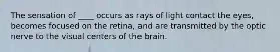 The sensation of ____ occurs as rays of light contact the eyes, becomes focused on the retina, and are transmitted by the optic nerve to the visual centers of the brain.