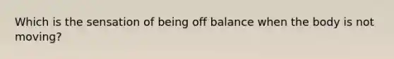 Which is the sensation of being off balance when the body is not moving?