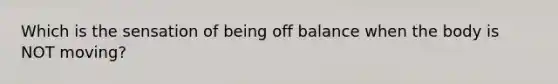 Which is the sensation of being off balance when the body is NOT moving?