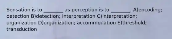 Sensation is to ________ as perception is to ________. A)encoding; detection B)detection; interpretation C)interpretation; organization D)organization; accommodation E)threshold; transduction