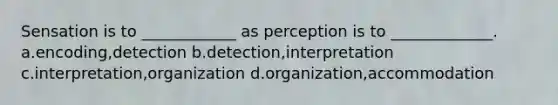 Sensation is to ____________ as perception is to _____________. a.encoding,detection b.detection,interpretation c.interpretation,organization d.organization,accommodation