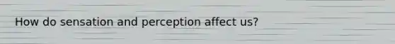 How do sensation and perception affect us?