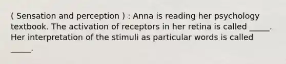 ( Sensation and perception ) : Anna is reading her psychology textbook. The activation of receptors in her retina is called _____. Her interpretation of the stimuli as particular words is called _____.