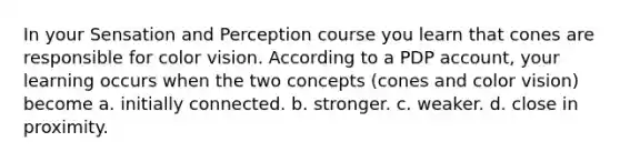 In your Sensation and Perception course you learn that cones are responsible for color vision. According to a PDP account, your learning occurs when the two concepts (cones and color vision) become a. initially connected. b. stronger. c. weaker. d. close in proximity.