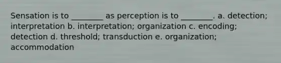 Sensation is to ________ as perception is to ________. a. detection; interpretation b. interpretation; organization c. encoding; detection d. threshold; transduction e. organization; accommodation