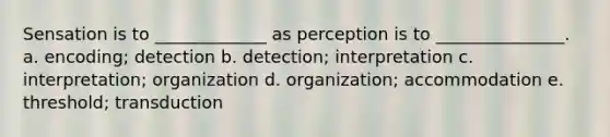 Sensation is to _____________ as perception is to _______________. a. encoding; detection b. detection; interpretation c. interpretation; organization d. organization; accommodation e. threshold; transduction