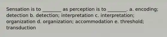 Sensation is to ________ as perception is to ________. a. encoding; detection b. detection; interpretation c. interpretation; organization d. organization; accommodation e. threshold; transduction