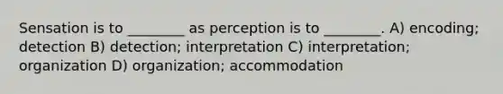 Sensation is to ________ as perception is to ________. A) encoding; detection B) detection; interpretation C) interpretation; organization D) organization; accommodation