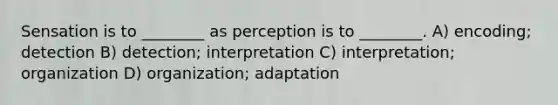 Sensation is to ________ as perception is to ________. A) encoding; detection B) detection; interpretation C) interpretation; organization D) organization; adaptation