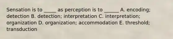 Sensation is to _____ as perception is to ______ A. encoding; detection B. detection; interpretation C. interpretation; organization D. organization; accommodation E. threshold; transduction