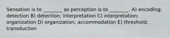 Sensation is to ________ as perception is to ________. A) encoding; detection B) detection; interpretation C) interpretation; organization D) organization; accommodation E) threshold; transduction