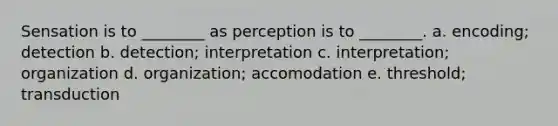 Sensation is to ________ as perception is to ________. a. encoding; detection b. detection; interpretation c. interpretation; organization d. organization; accomodation e. threshold; transduction