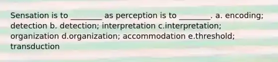 Sensation is to ________ as perception is to ________. a. encoding; detection b. detection; interpretation c.interpretation; organization d.organization; accommodation e.threshold; transduction