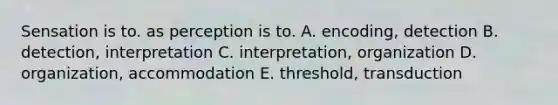 Sensation is to. as perception is to. A. encoding, detection B. detection, interpretation C. interpretation, organization D. organization, accommodation E. threshold, transduction