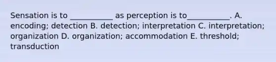 Sensation is to ___________ as perception is to___________. A. encoding; detection B. detection; interpretation C. interpretation; organization D. organization; accommodation E. threshold; transduction