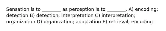 Sensation is to ________ as perception is to ________. A) encoding; detection B) detection; interpretation C) interpretation; organization D) organization; adaptation E) retrieval; encoding