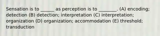 Sensation is to ______ as perception is to ________. (A) encoding; detection (B) detection; interpretation (C) interpretation; organization (D) organization; accommodation (E) threshold; transduction