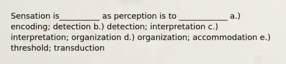 Sensation is__________ as perception is to ____________ a.) encoding; detection b.) detection; interpretation c.) interpretation; organization d.) organization; accommodation e.) threshold; transduction