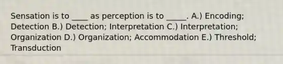 Sensation is to ____ as perception is to _____. A.) Encoding; Detection B.) Detection; Interpretation C.) Interpretation; Organization D.) Organization; Accommodation E.) Threshold; Transduction