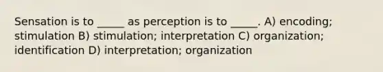 Sensation is to _____ as perception is to _____. A) encoding; stimulation B) stimulation; interpretation C) organization; identification D) interpretation; organization