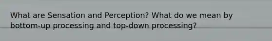 What are Sensation and Perception? What do we mean by bottom-up processing and top-down processing?