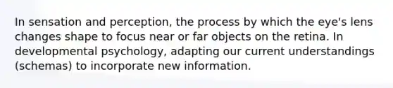 In sensation and perception, the process by which the eye's lens changes shape to focus near or far objects on the retina. In developmental psychology, adapting our current understandings (schemas) to incorporate new information.