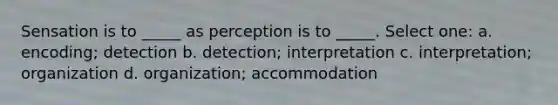 Sensation is to _____ as perception is to _____. Select one: a. encoding; detection b. detection; interpretation c. interpretation; organization d. organization; accommodation