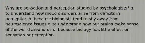 Why are sensation and perception studied by psychologists? a. to understand how mood disorders arise from deficits in perception b. because biologists tend to shy away from neuroscience issues c. to understand how our brains make sense of the world around us d. because biology has little effect on sensation or perception