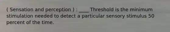 ( Sensation and perception ) : ____ Threshold is the minimum stimulation needed to detect a particular sensory stimulus 50 percent of the time.