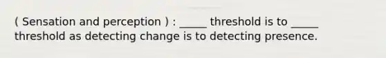 ( Sensation and perception ) : _____ threshold is to _____ threshold as detecting change is to detecting presence.