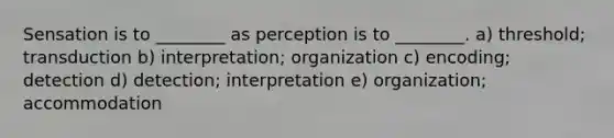 Sensation is to ________ as perception is to ________. a) threshold; transduction b) interpretation; organization c) encoding; detection d) detection; interpretation e) organization; accommodation