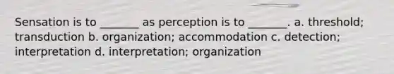 Sensation is to _______ as perception is to _______. a. threshold; transduction b. organization; accommodation c. detection; interpretation d. interpretation; organization