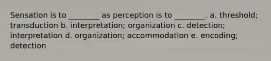 Sensation is to ________ as perception is to ________. a. threshold; transduction b. interpretation; organization c. detection; interpretation d. organization; accommodation e. encoding; detection