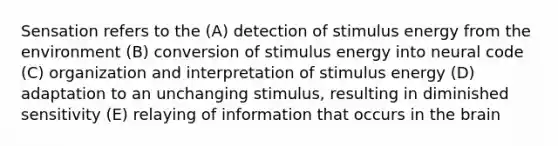 Sensation refers to the (A) detection of stimulus energy from the environment (B) conversion of stimulus energy into neural code (C) organization and interpretation of stimulus energy (D) adaptation to an unchanging stimulus, resulting in diminished sensitivity (E) relaying of information that occurs in <a href='https://www.questionai.com/knowledge/kLMtJeqKp6-the-brain' class='anchor-knowledge'>the brain</a>