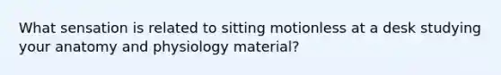 What sensation is related to sitting motionless at a desk studying your anatomy and physiology material?