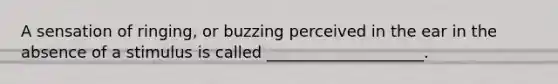 A sensation of ringing, or buzzing perceived in the ear in the absence of a stimulus is called ____________________.