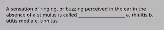 A sensation of ringing, or buzzing perceived in the ear in the absence of a stimulus is called ____________________ a. rhinitis b. otitis media c. tinnitus