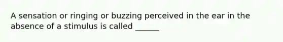 A sensation or ringing or buzzing perceived in the ear in the absence of a stimulus is called ______