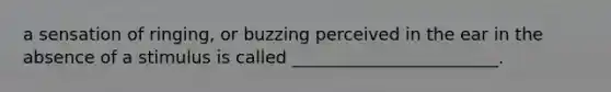 a sensation of ringing, or buzzing perceived in the ear in the absence of a stimulus is called ________________________.