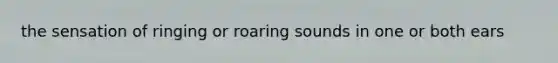 the sensation of ringing or roaring sounds in one or both ears