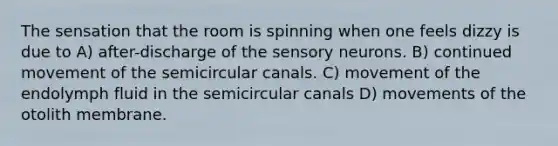 The sensation that the room is spinning when one feels dizzy is due to A) after-discharge of the sensory neurons. B) continued movement of the semicircular canals. C) movement of the endolymph fluid in the semicircular canals D) movements of the otolith membrane.