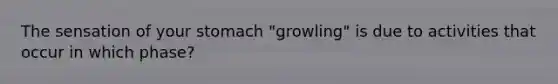 The sensation of your stomach "growling" is due to activities that occur in which phase?