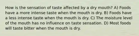 How is the sensation of taste affected by a dry mouth? A) Foods have a more intense taste when <a href='https://www.questionai.com/knowledge/krBoWYDU6j-the-mouth' class='anchor-knowledge'>the mouth</a> is dry. B) Foods have a less intense taste when the mouth is dry. C) The moisture level of the mouth has no influence on taste sensation. D) Most foods will taste bitter when the mouth is dry.